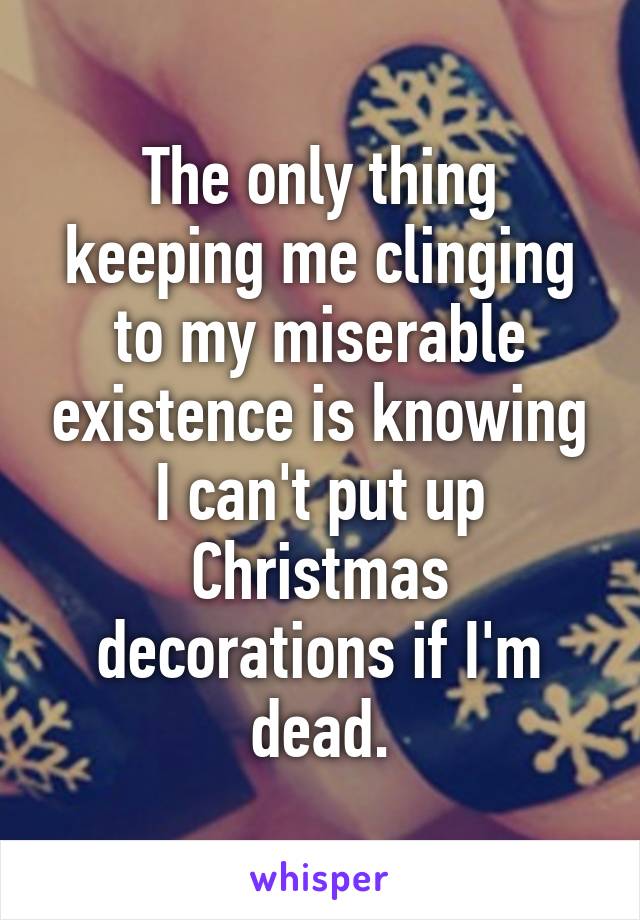 The only thing keeping me clinging to my miserable existence is knowing I can't put up Christmas decorations if I'm dead.