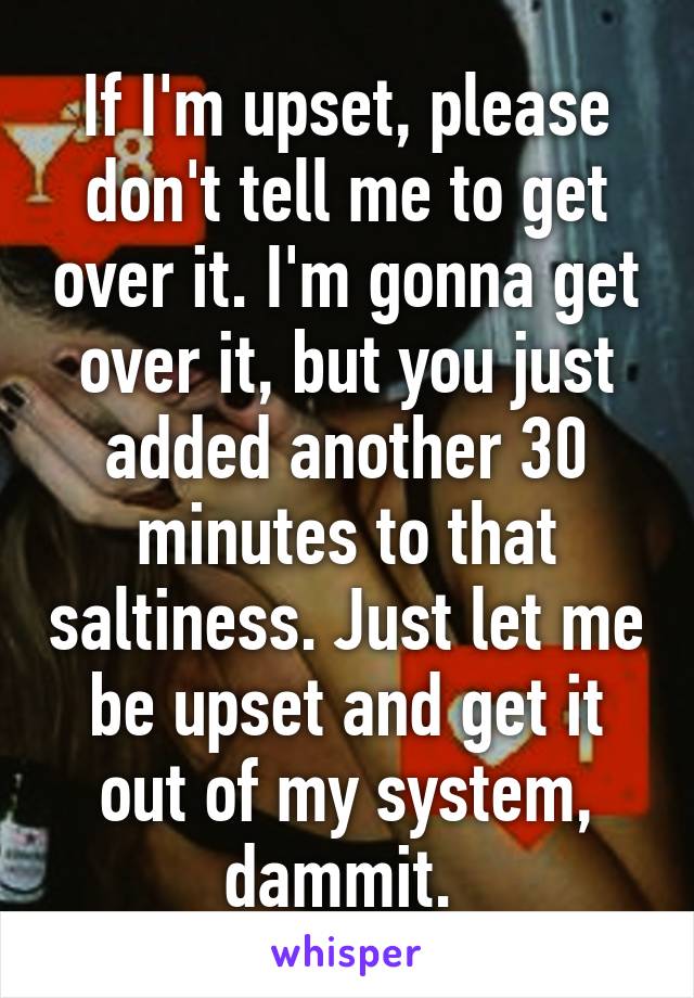 If I'm upset, please don't tell me to get over it. I'm gonna get over it, but you just added another 30 minutes to that saltiness. Just let me be upset and get it out of my system, dammit. 