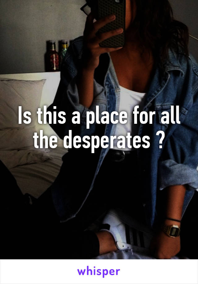 Is this a place for all the desperates ?
