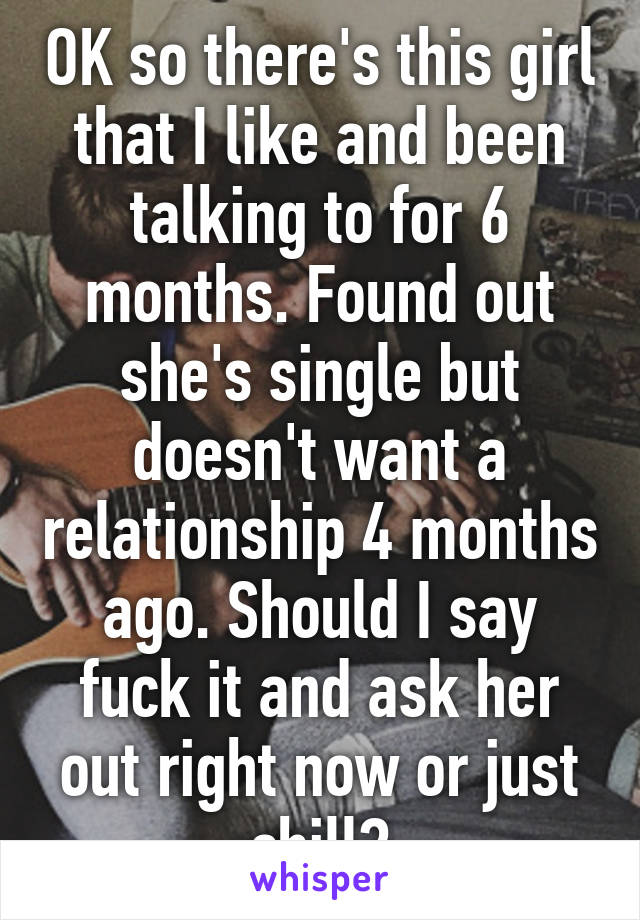 OK so there's this girl that I like and been talking to for 6 months. Found out she's single but doesn't want a relationship 4 months ago. Should I say fuck it and ask her out right now or just chill?