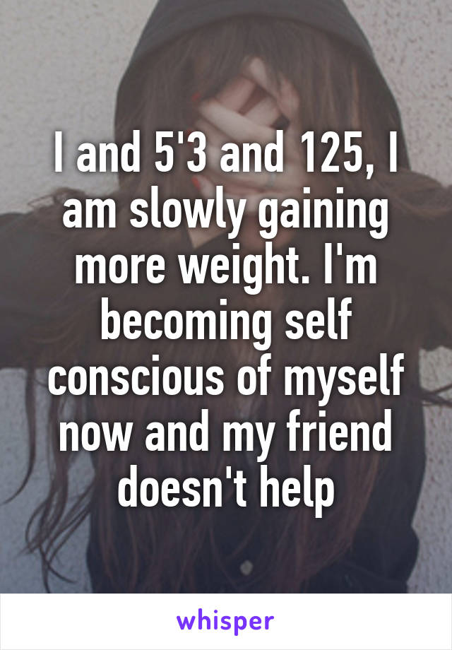 I and 5'3 and 125, I am slowly gaining more weight. I'm becoming self conscious of myself now and my friend doesn't help