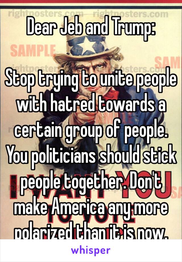 Dear Jeb and Trump:

Stop trying to unite people with hatred towards a certain group of people.
You politicians should stick people together. Don't make America any more polarized than it is now.