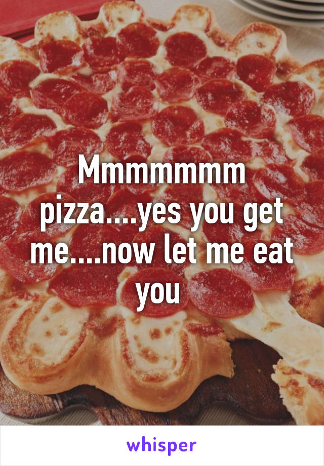 Mmmmmmm pizza....yes you get me....now let me eat you 