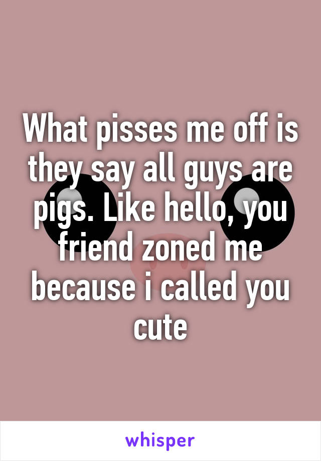 What pisses me off is they say all guys are pigs. Like hello, you friend zoned me because i called you cute