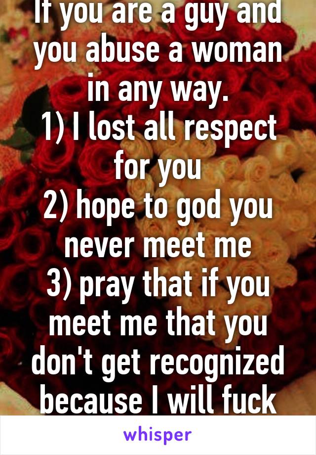 If you are a guy and you abuse a woman in any way.
1) I lost all respect for you
2) hope to god you never meet me
3) pray that if you meet me that you don't get recognized because I will fuck you up