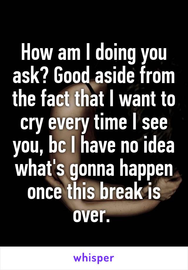 How am I doing you ask? Good aside from the fact that I want to cry every time I see you, bc I have no idea what's gonna happen once this break is over. 