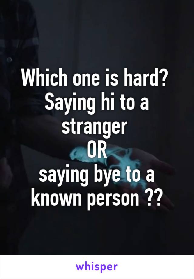 Which one is hard? 
Saying hi to a stranger 
OR
saying bye to a known person ??