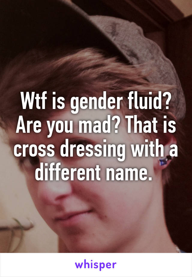 Wtf is gender fluid? Are you mad? That is cross dressing with a different name. 