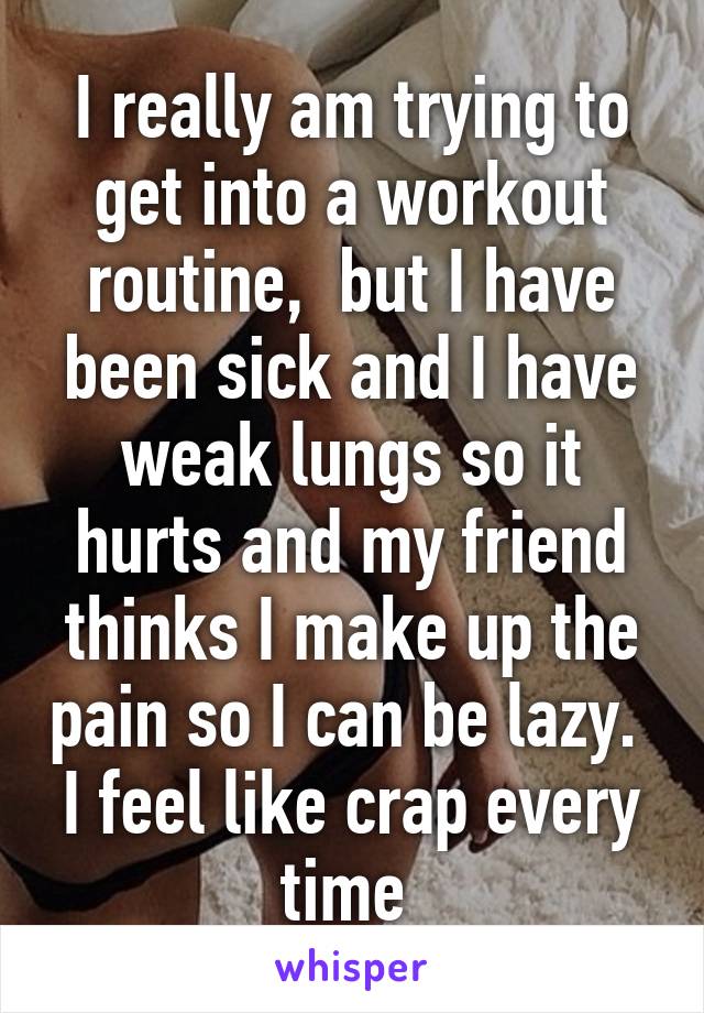 I really am trying to get into a workout routine,  but I have been sick and I have weak lungs so it hurts and my friend thinks I make up the pain so I can be lazy.  I feel like crap every time 