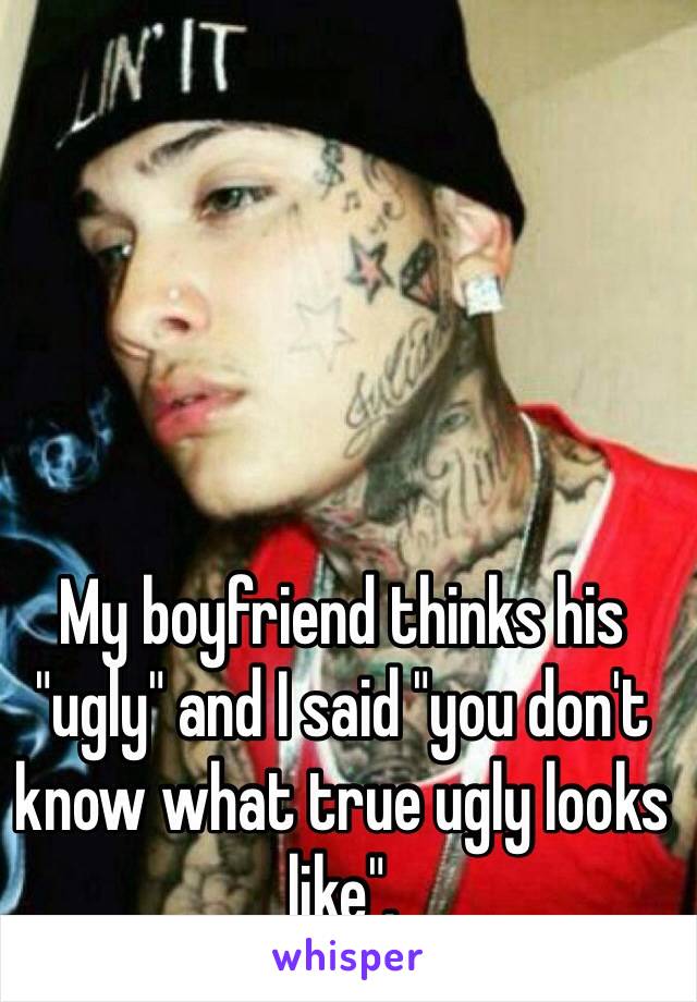 My boyfriend thinks his "ugly" and I said "you don't know what true ugly looks like".