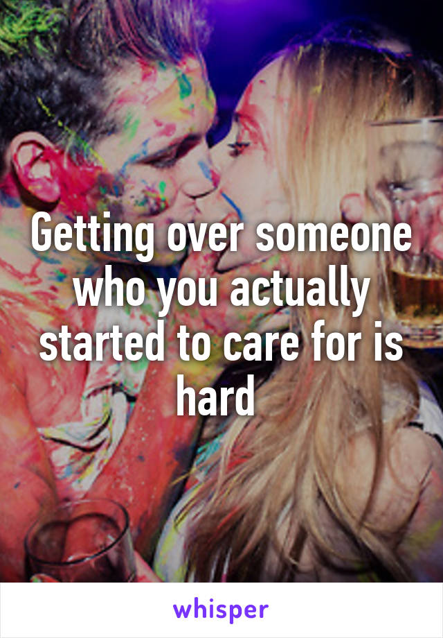 Getting over someone who you actually started to care for is hard 