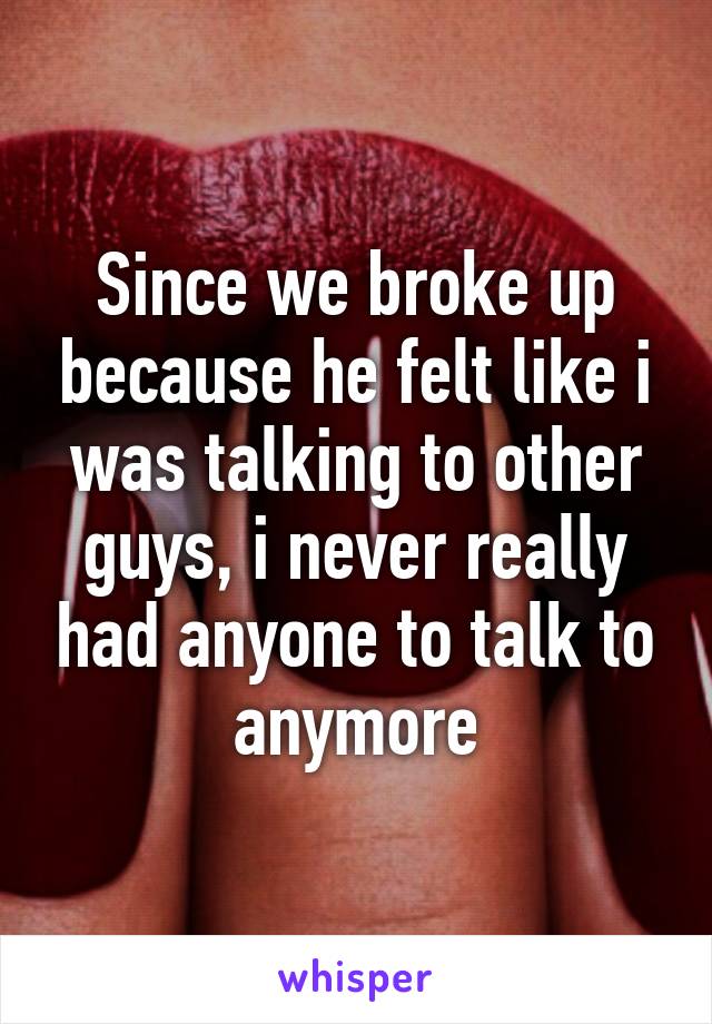 Since we broke up because he felt like i was talking to other guys, i never really had anyone to talk to anymore