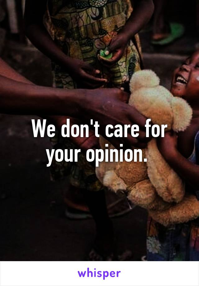 We don't care for your opinion. 