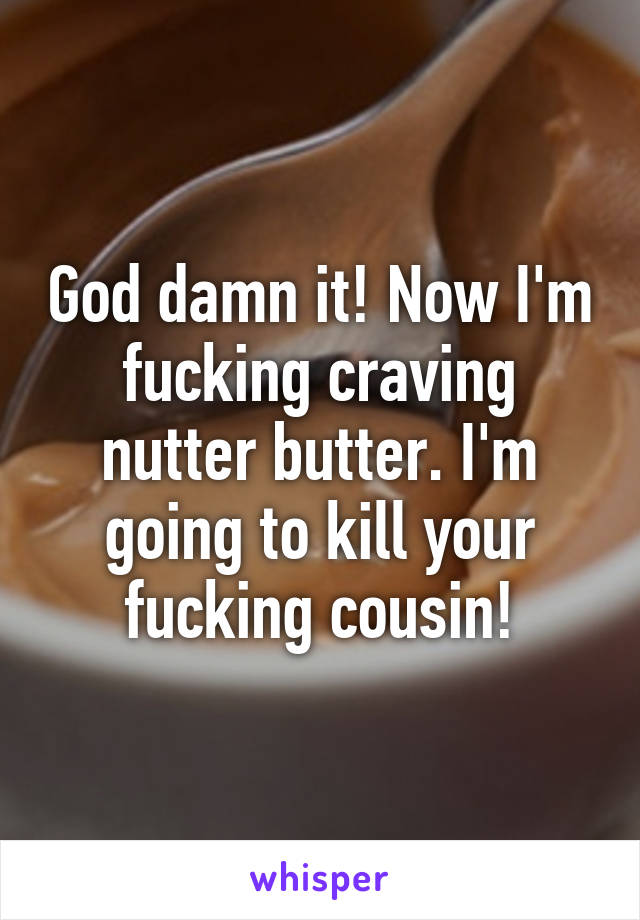 God damn it! Now I'm fucking craving nutter butter. I'm going to kill your fucking cousin!