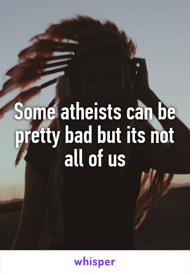 Some atheists can be pretty bad but its not all of us