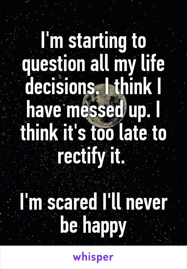 I'm starting to question all my life decisions. I think I have messed up. I think it's too late to rectify it. 

I'm scared I'll never be happy