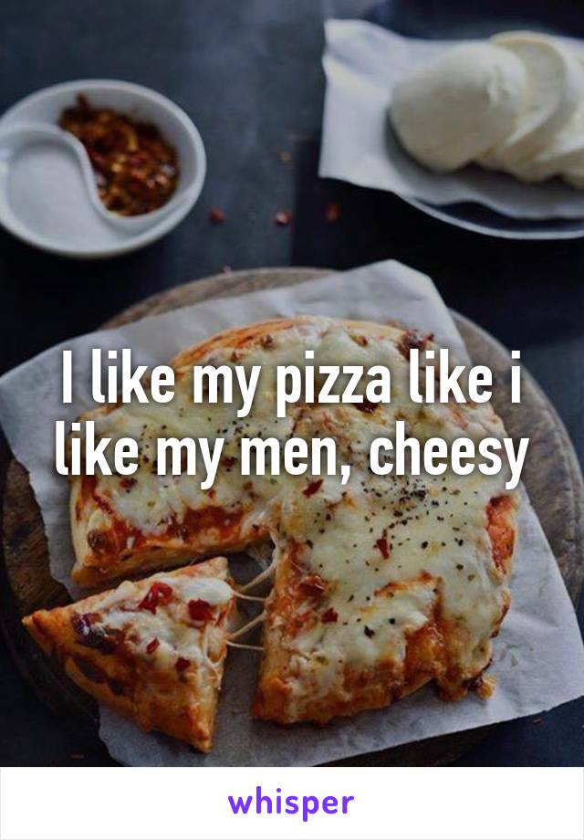 I like my pizza like i like my men, cheesy