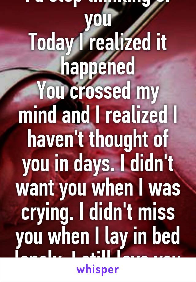 I waited for the day I'd stop thinking of you
Today I realized it happened
You crossed my mind and I realized I haven't thought of you in days. I didn't want you when I was crying. I didn't miss you when I lay in bed lonely. I still love you but I think I'm getting over it 