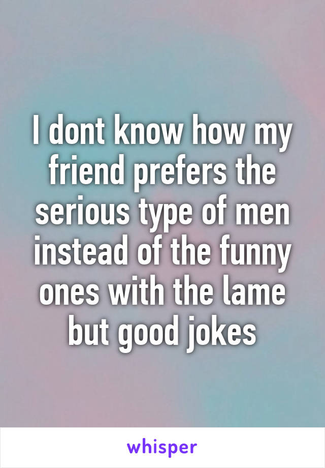 I dont know how my friend prefers the serious type of men instead of the funny ones with the lame but good jokes