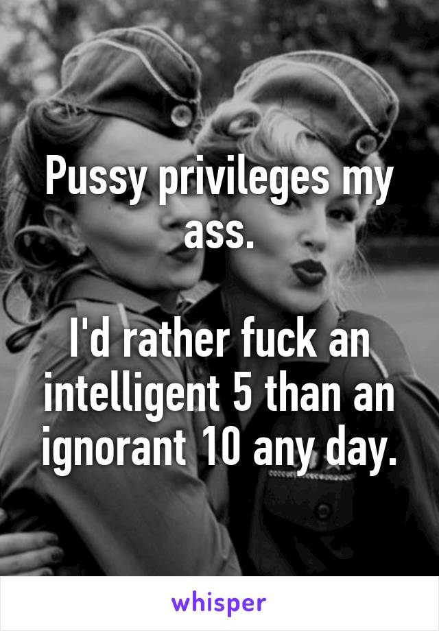 Pussy privileges my ass.

I'd rather fuck an intelligent 5 than an ignorant 10 any day.