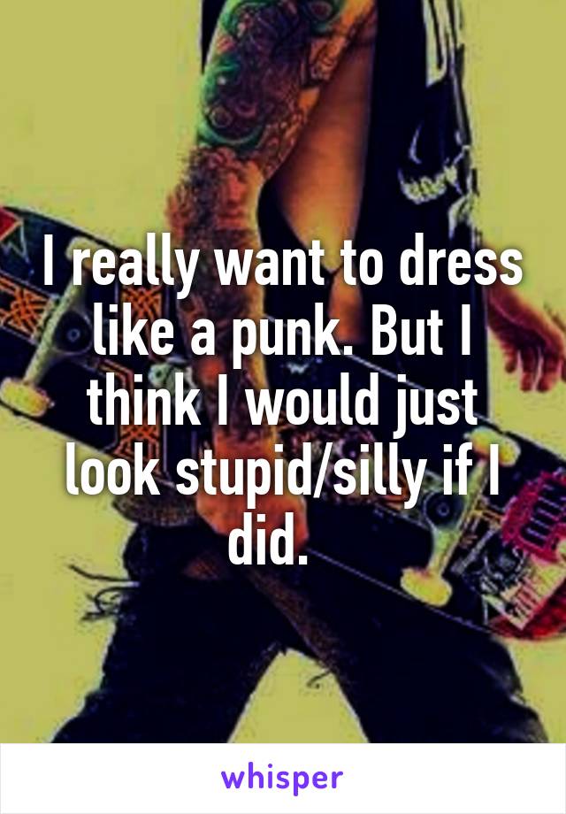 I really want to dress like a punk. But I think I would just look stupid/silly if I did.  