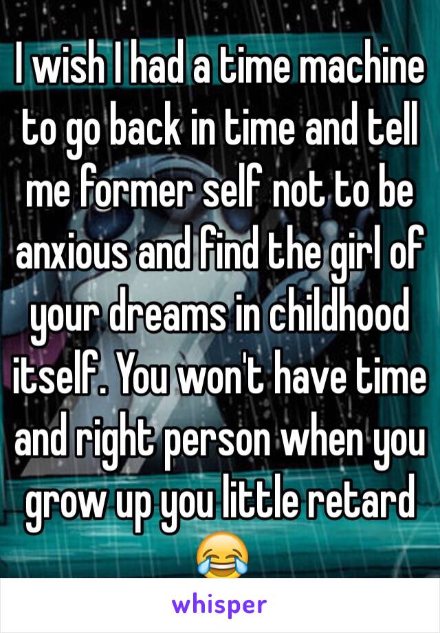 I wish I had a time machine to go back in time and tell me former self not to be anxious and find the girl of your dreams in childhood itself. You won't have time and right person when you grow up you little retard 😂