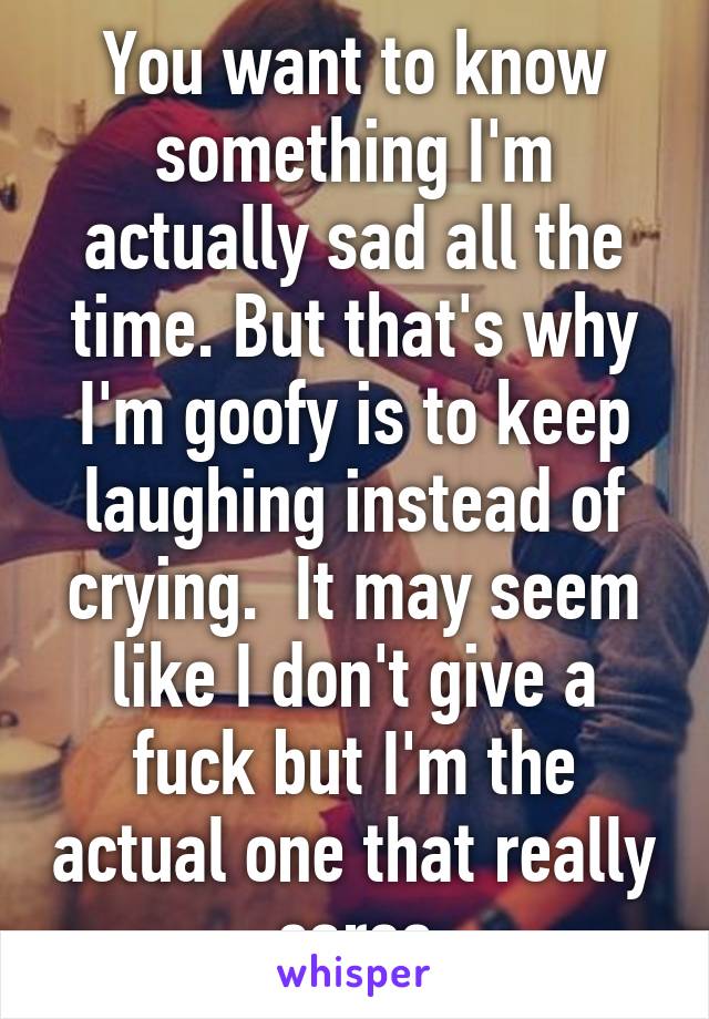 You want to know something I'm actually sad all the time. But that's why I'm goofy is to keep laughing instead of crying.  It may seem like I don't give a fuck but I'm the actual one that really cares