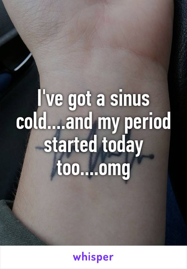 I've got a sinus cold....and my period started today too....omg