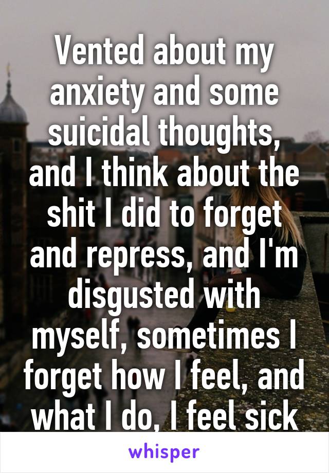 Vented about my anxiety and some suicidal thoughts, and I think about the shit I did to forget and repress, and I'm disgusted with myself, sometimes I forget how I feel, and what I do, I feel sick