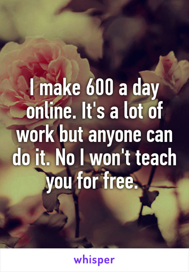 I make 600 a day online. It's a lot of work but anyone can do it. No I won't teach you for free. 