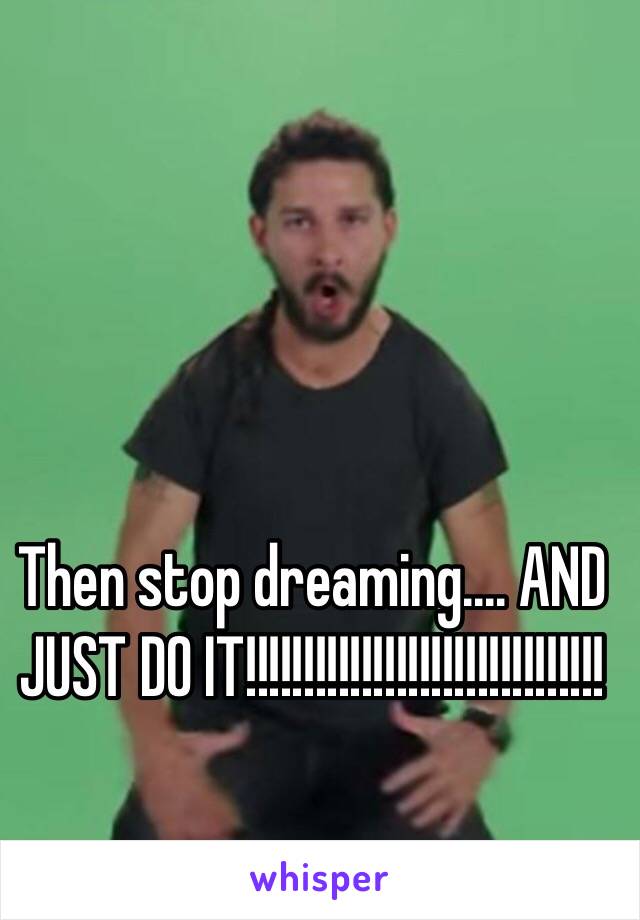 Then stop dreaming.... AND JUST DO IT!!!!!!!!!!!!!!!!!!!!!!!!!!!!!!!