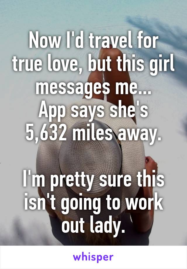 Now I'd travel for true love, but this girl messages me...
App says she's 5,632 miles away.

I'm pretty sure this isn't going to work out lady.