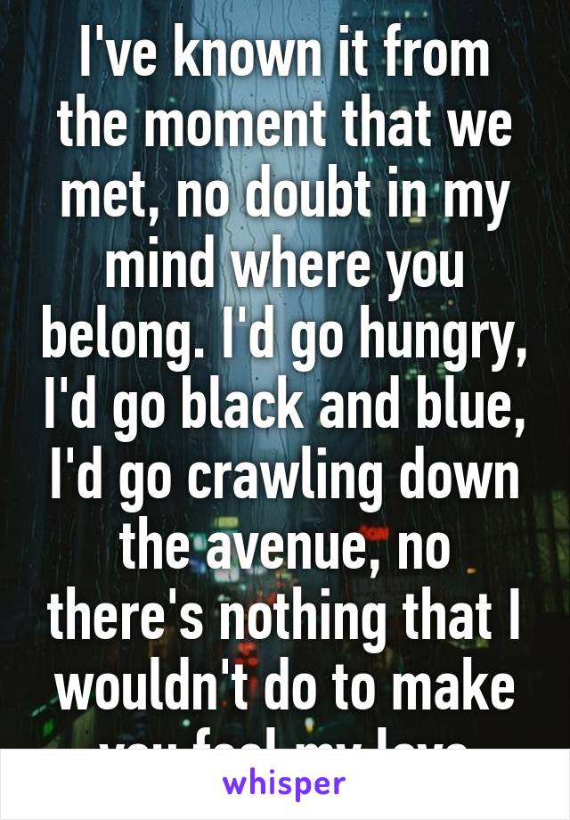 I've known it from the moment that we met, no doubt in my mind where you belong. I'd go hungry, I'd go black and blue, I'd go crawling down the avenue, no there's nothing that I wouldn't do to make you feel my love