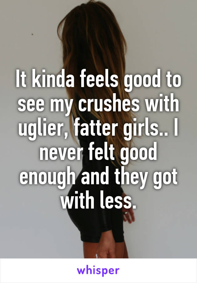 It kinda feels good to see my crushes with uglier, fatter girls.. I never felt good enough and they got with less.