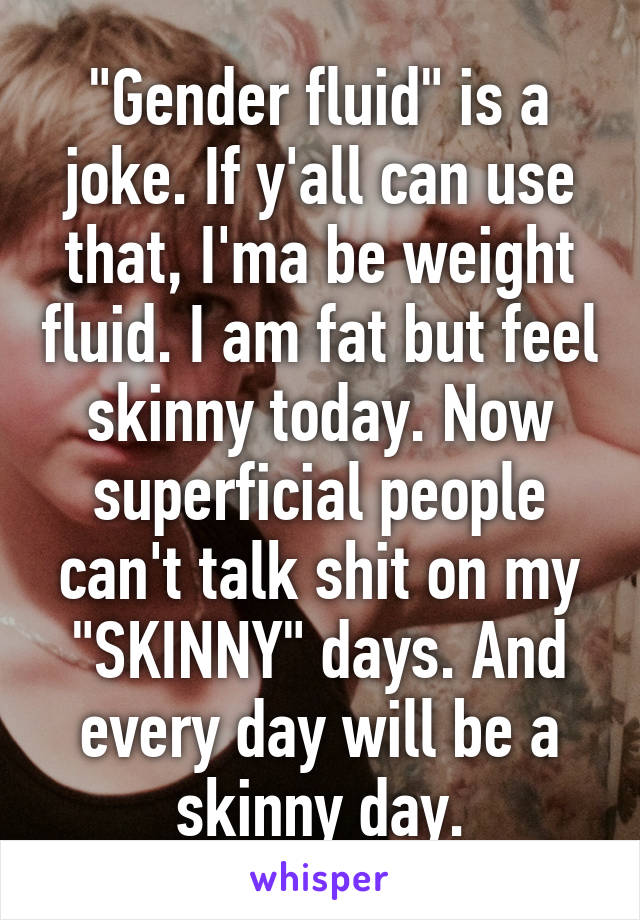 "Gender fluid" is a joke. If y'all can use that, I'ma be weight fluid. I am fat but feel skinny today. Now superficial people can't talk shit on my "SKINNY" days. And every day will be a skinny day.