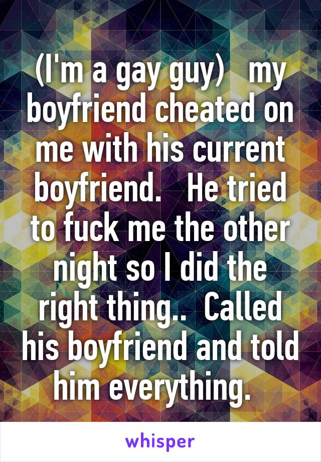 (I'm a gay guy)   my boyfriend cheated on me with his current boyfriend.   He tried to fuck me the other night so I did the right thing..  Called his boyfriend and told him everything.  