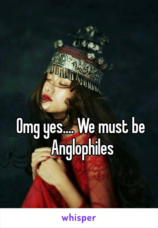 Omg yes.... We must be Anglophiles