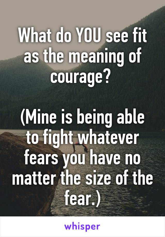 What do YOU see fit as the meaning of courage? 

(Mine is being able to fight whatever fears you have no matter the size of the fear.)