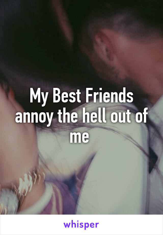 My Best Friends annoy the hell out of me 