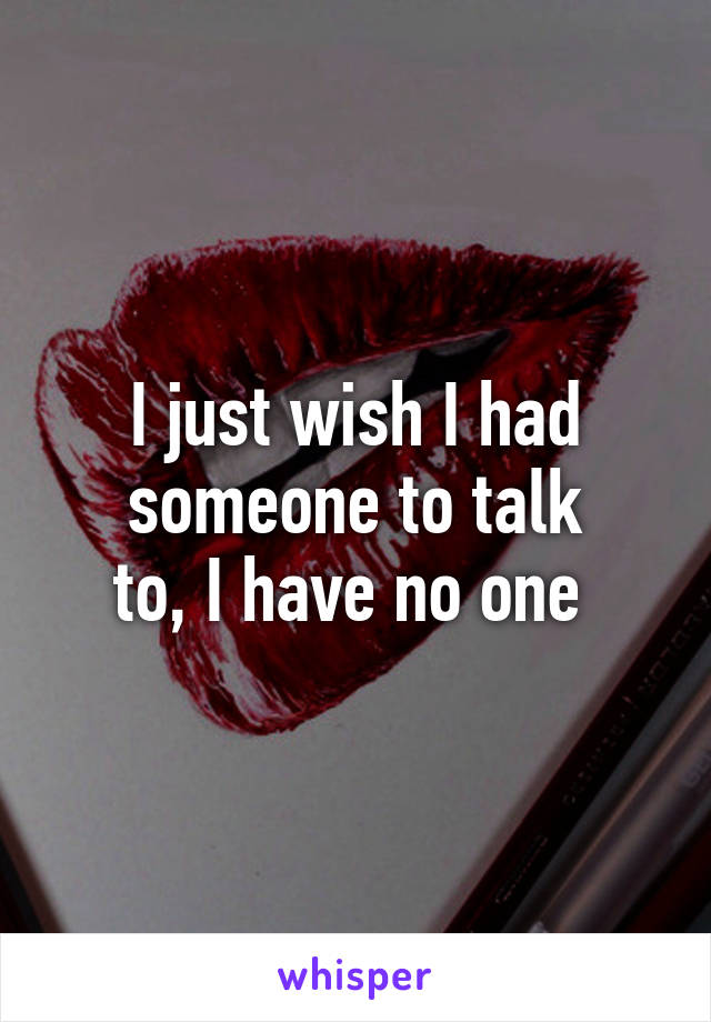 I just wish I had someone to talk
to, I have no one 