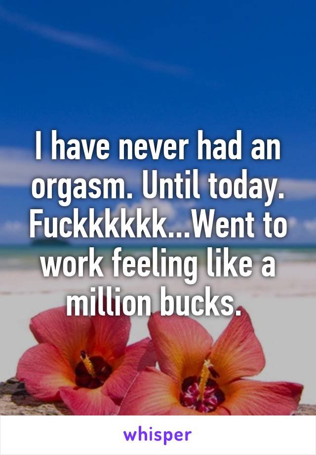 I have never had an orgasm. Until today. Fuckkkkkk...Went to work feeling like a million bucks. 