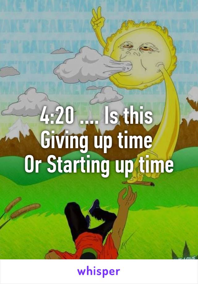 4:20 .... Is this 
Giving up time 
Or Starting up time