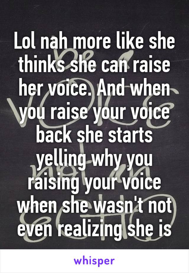 Lol nah more like she thinks she can raise her voice. And when you raise your voice back she starts yelling why you raising your voice when she wasn't not even realizing she is