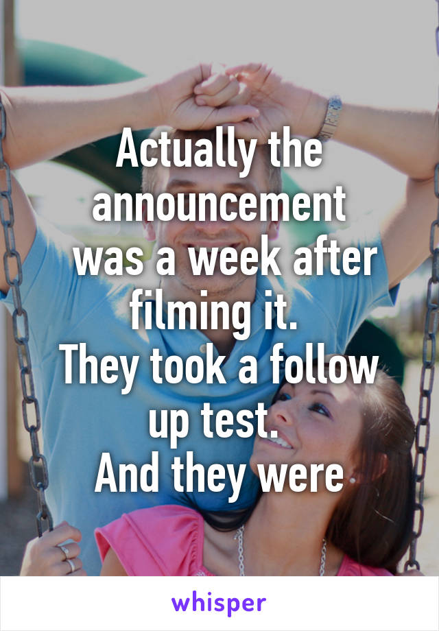 Actually the announcement
 was a week after filming it. 
They took a follow up test. 
And they were