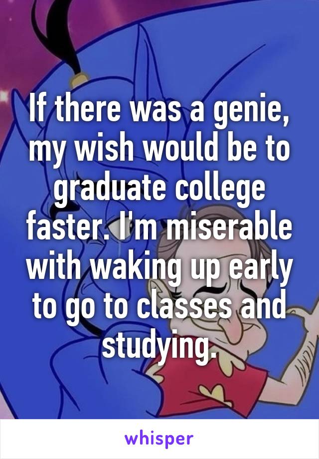 If there was a genie, my wish would be to graduate college faster. I'm miserable with waking up early to go to classes and studying.