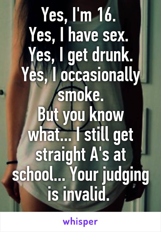 Yes, I'm 16. 
Yes, I have sex. 
Yes, I get drunk.
Yes, I occasionally smoke.
But you know what... I still get straight A's at school... Your judging is invalid. 
