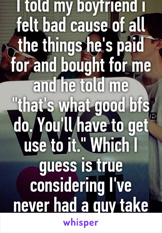 I told my boyfriend i felt bad cause of all the things he's paid for and bought for me and he told me "that's what good bfs do. You'll have to get use to it." Which I guess is true considering I've never had a guy take care of me. <3