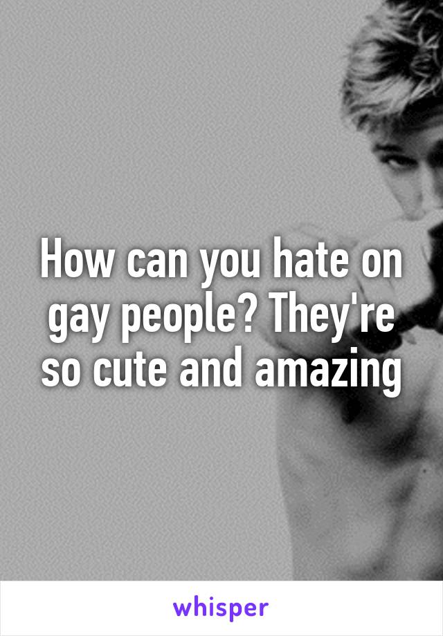 How can you hate on gay people? They're so cute and amazing