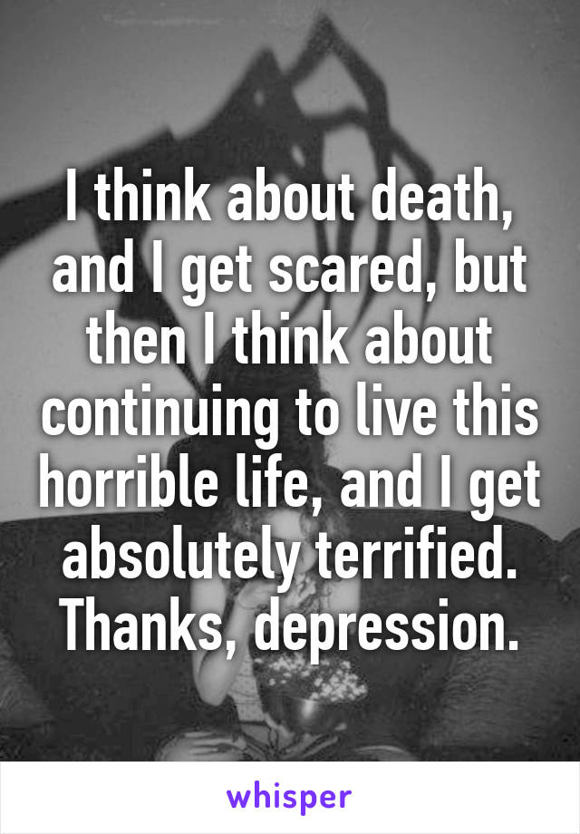 I think about death, and I get scared, but then I think about continuing to live this horrible life, and I get absolutely terrified. Thanks, depression.