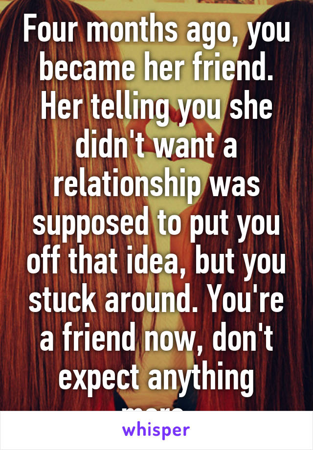 Four months ago, you became her friend. Her telling you she didn't want a relationship was supposed to put you off that idea, but you stuck around. You're a friend now, don't expect anything more.